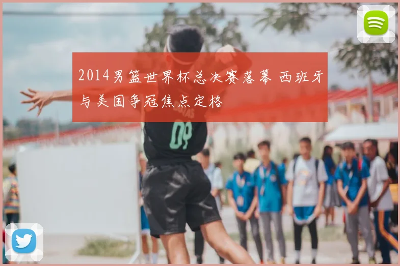 2014男篮世界杯总决赛落幕 西班牙与美国争冠焦点定格