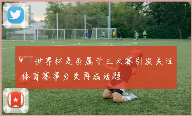 WTT世界杯是否属于三大赛引发关注 体育赛事分类再成话题