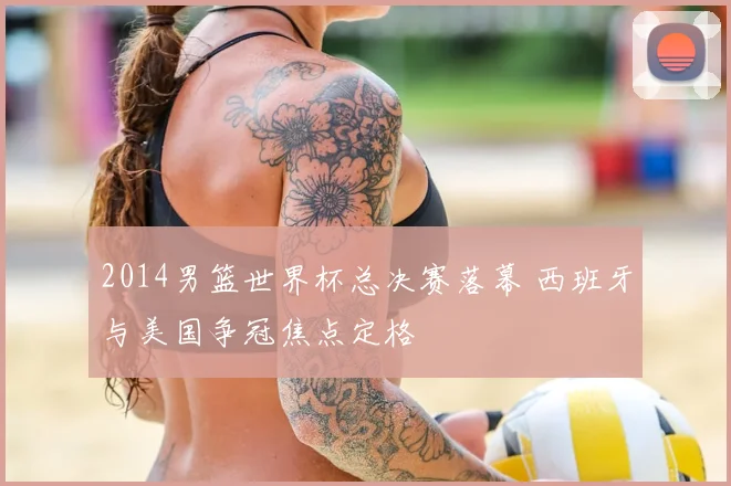 2014男篮世界杯总决赛落幕 西班牙与美国争冠焦点定格