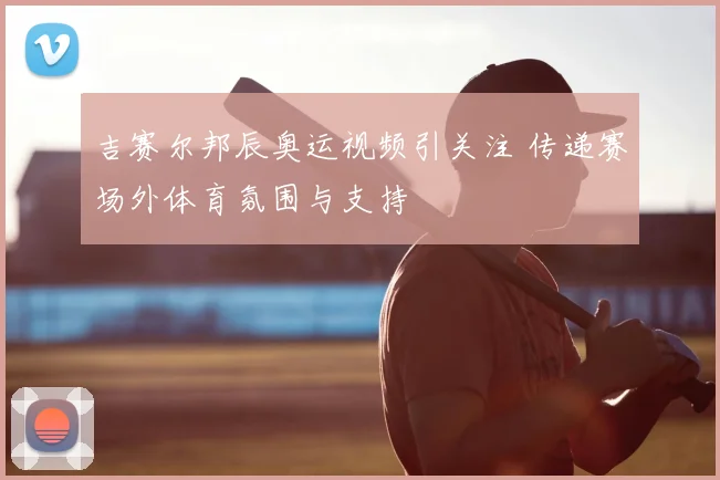 吉赛尔邦辰奥运视频引关注 传递赛场外体育氛围与支持