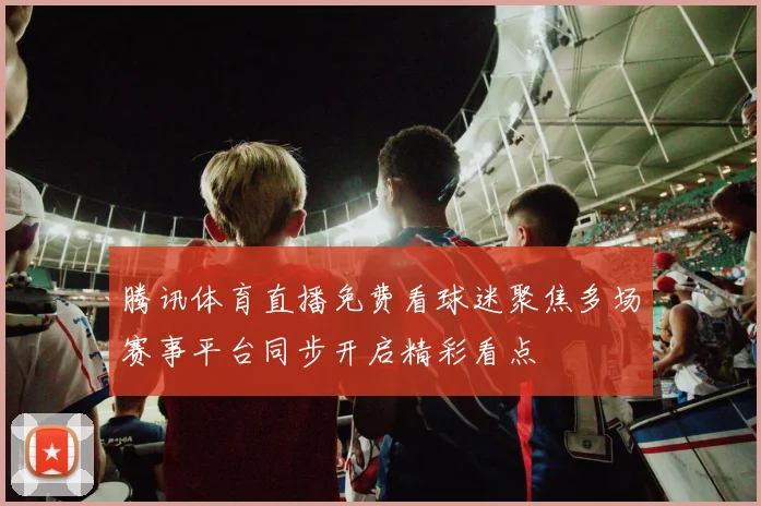 腾讯体育直播免费看球迷聚焦多场赛事平台同步开启精彩看点