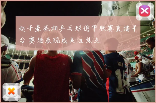 赵子豪亮相乒乓球德甲联赛直播平台 赛场表现成关注焦点