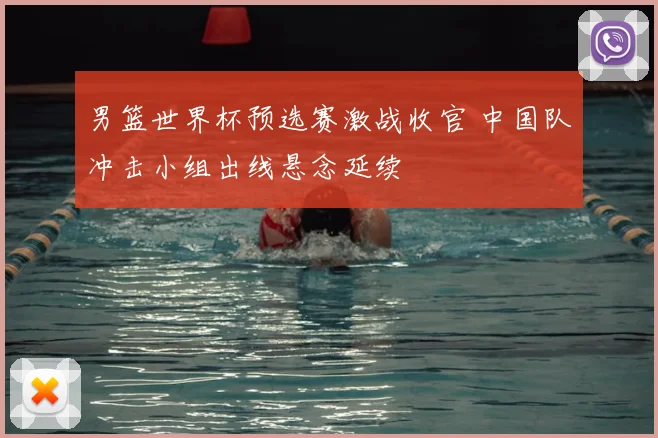 男篮世界杯预选赛激战收官 中国队冲击小组出线悬念延续