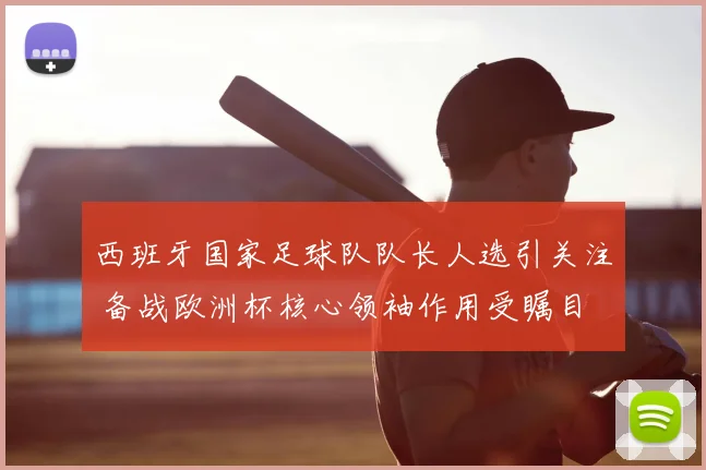 西班牙国家足球队队长人选引关注 备战欧洲杯核心领袖作用受瞩目