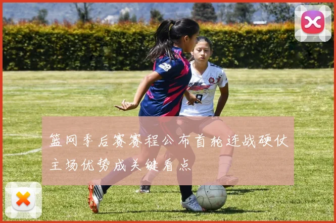 篮网季后赛赛程公布首轮连战硬仗主场优势成关键看点