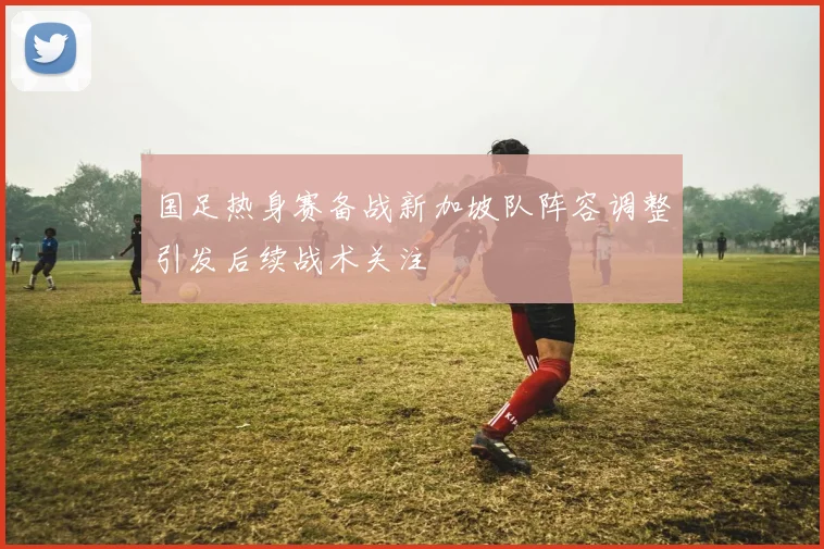 国足热身赛备战新加坡队阵容调整引发后续战术关注
