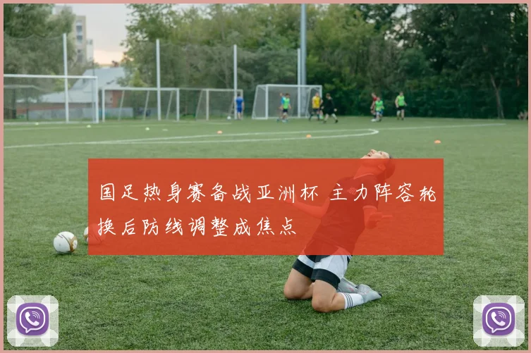 国足热身赛备战亚洲杯 主力阵容轮换后防线调整成焦点