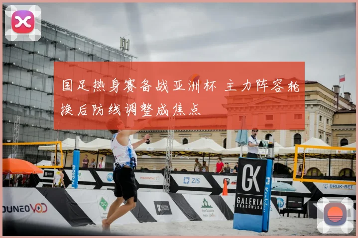 国足热身赛备战亚洲杯 主力阵容轮换后防线调整成焦点