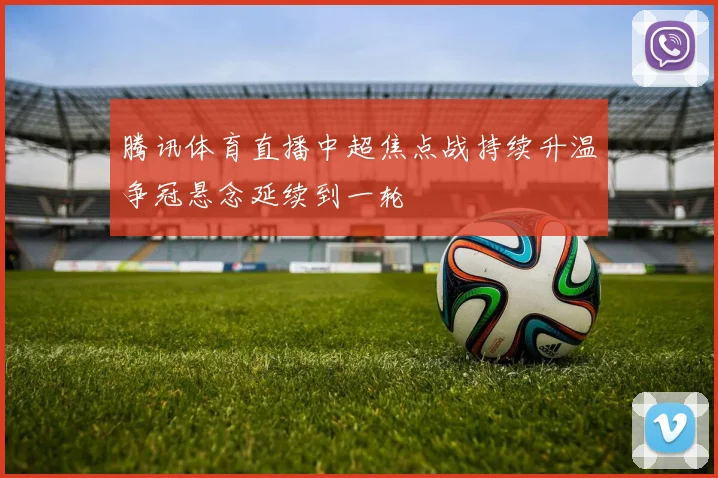 腾讯体育直播中超焦点战持续升温争冠悬念延续到一轮