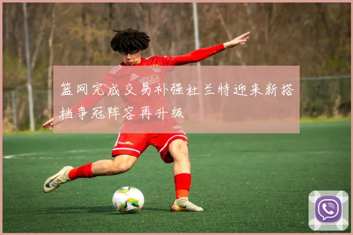 篮网完成交易补强杜兰特迎来新搭档争冠阵容再升级