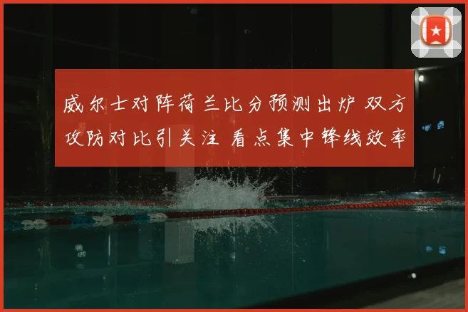 威尔士对阵荷兰比分预测出炉 双方攻防对比引关注 看点集中锋线效率