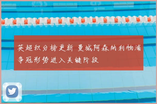 英超积分榜更新 曼城阿森纳利物浦争冠形势进入关键阶段