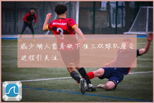 威少湖人首秀砍下准三双球队磨合进程引关注