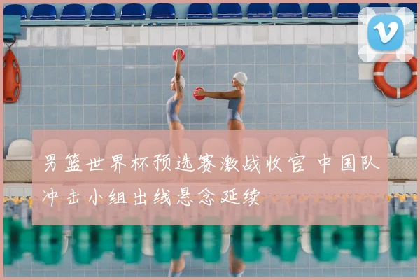 男篮世界杯预选赛激战收官 中国队冲击小组出线悬念延续